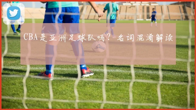 CBA是亚洲足球队吗？名词混淆解读
