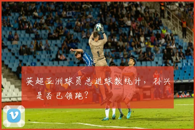 英超亚洲球员总进球数统计，孙兴慜是否已领跑？