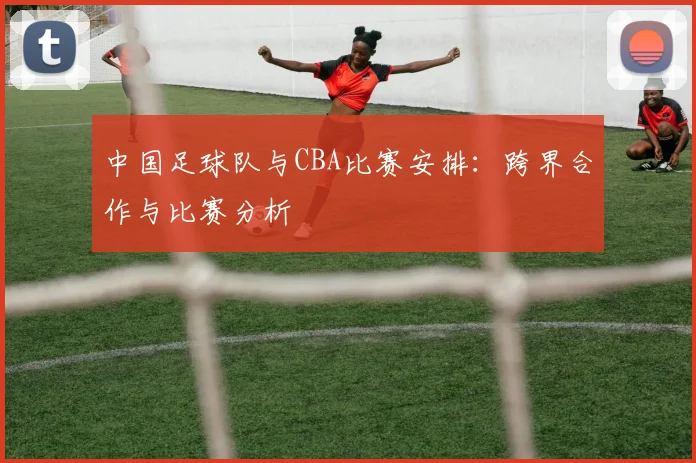 中国足球队与CBA比赛安排：跨界合作与比赛分析