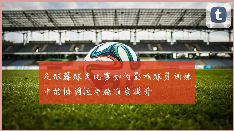 足球藤球类比赛如何影响球员训练中的协调性与精准度提升
