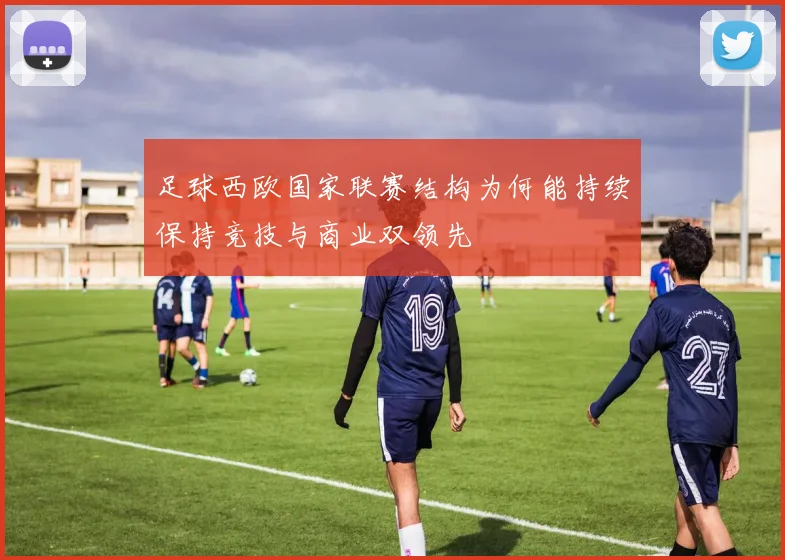 足球西欧国家联赛结构为何能持续保持竞技与商业双领先