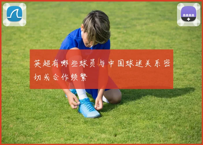 英超有哪些球员与中国球迷关系密切或合作频繁
