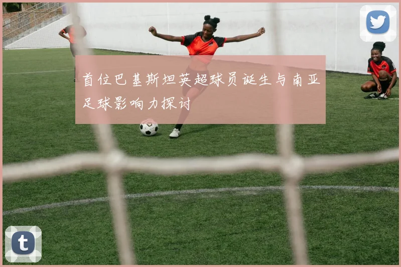 首位巴基斯坦英超球员诞生与南亚足球影响力探讨